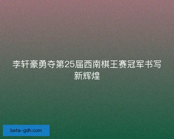 李轩豪勇夺第25届西南棋王赛冠军书写新辉煌