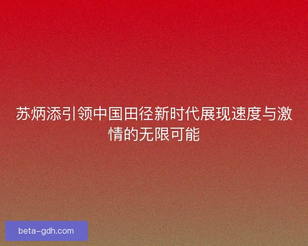 苏炳添引领中国田径新时代展现速度与激情的无限可能