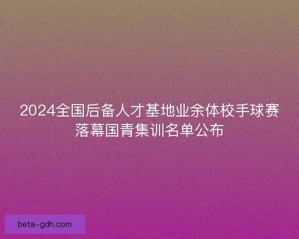 2024全国后备人才基地业余体校手球赛落幕国青集训名单公布